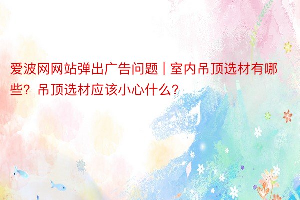 爱波网网站弹出广告问题 | 室内吊顶选材有哪些？吊顶选材应该小心什么？