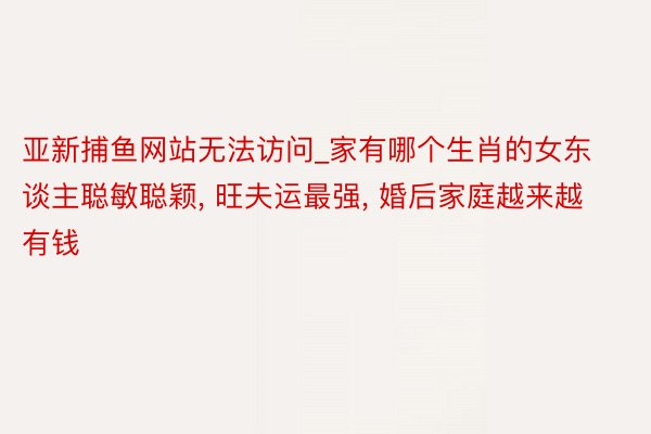 亚新捕鱼网站无法访问_家有哪个生肖的女东谈主聪敏聪颖, 旺夫运最强, 婚后家庭越来越有钱