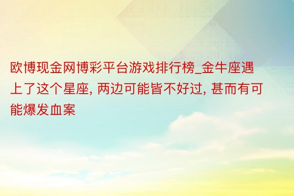 欧博现金网博彩平台游戏排行榜_金牛座遇上了这个星座, 两边可能皆不好过, 甚而有可能爆发血案