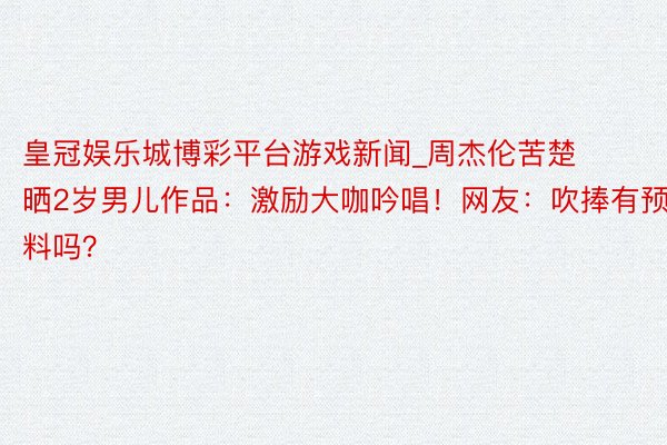 皇冠娱乐城博彩平台游戏新闻_周杰伦苦楚晒2岁男儿作品：激励大咖吟唱！网友：吹捧有预料吗？