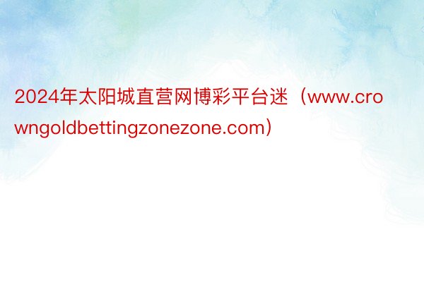 2024年太阳城直营网博彩平台迷（www.crowngoldbettingzonezone.com）
