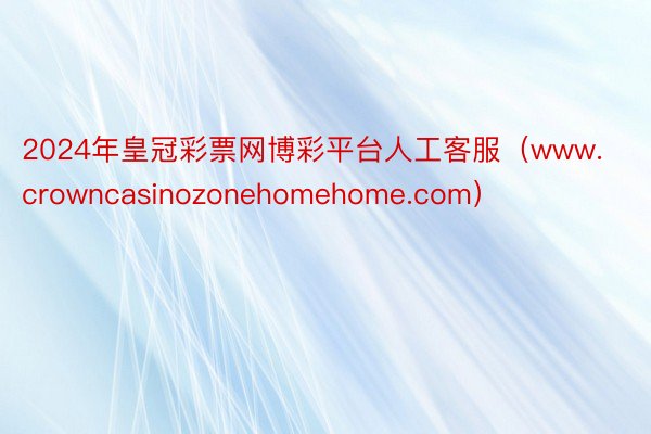 2024年皇冠彩票网博彩平台人工客服（www.crowncasinozonehomehome.com）