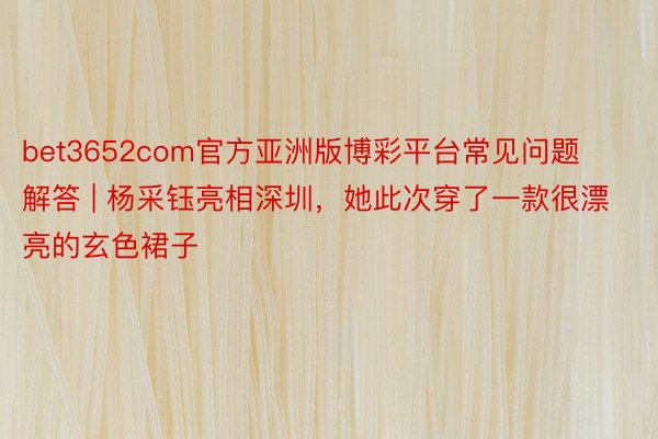 bet3652com官方亚洲版博彩平台常见问题解答 | 杨采钰亮相深圳，她此次穿了一款很漂亮的玄色裙子