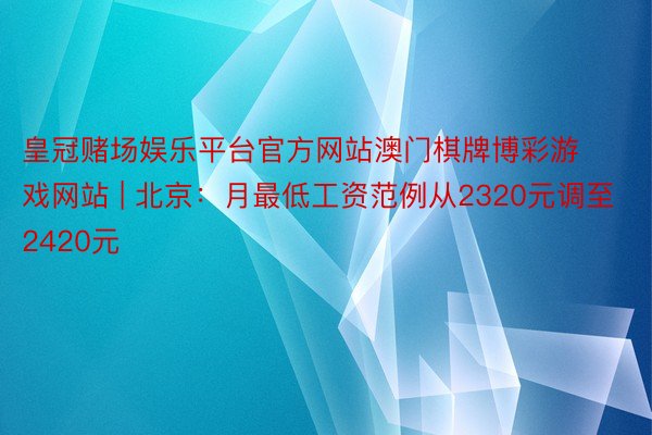 皇冠赌场娱乐平台官方网站澳门棋牌博彩游戏网站 | 北京：月最低工资范例从2320元调至2420元