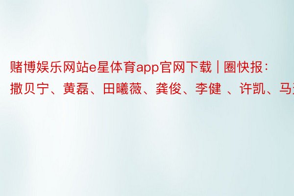 赌博娱乐网站e星体育app官网下载 | 圈快报：撒贝宁、黄磊、田曦薇、龚俊、李健 、许凯、马天宇