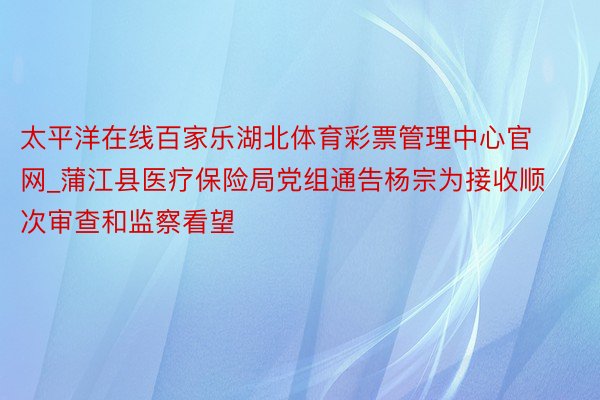 太平洋在线百家乐湖北体育彩票管理中心官网_蒲江县医疗保险局党组通告杨宗为接收顺次审查和监察看望