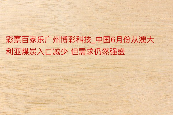 彩票百家乐广州博彩科技_中国6月份从澳大利亚煤炭入口减少 但需求仍然强盛