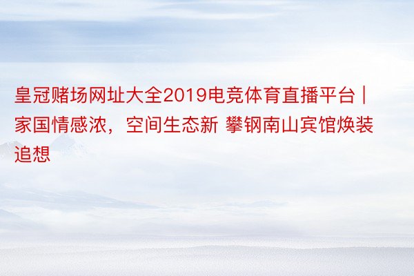 皇冠赌场网址大全2019电竞体育直播平台 | 家国情感浓，空间生态新 攀钢南山宾馆焕装追想