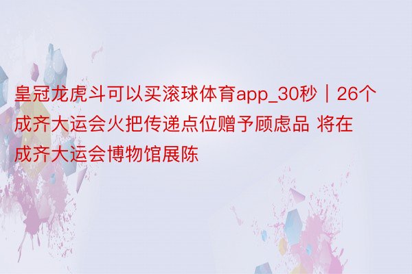 皇冠龙虎斗可以买滚球体育app_30秒｜26个成齐大运会火把传递点位赠予顾虑品 将在成齐大运会博物馆展陈