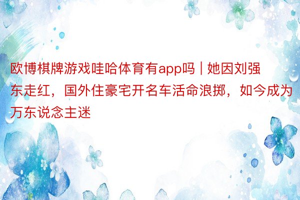 欧博棋牌游戏哇哈体育有app吗 | 她因刘强东走红，国外住豪宅开名车活命浪掷，如今成为万东说念主迷