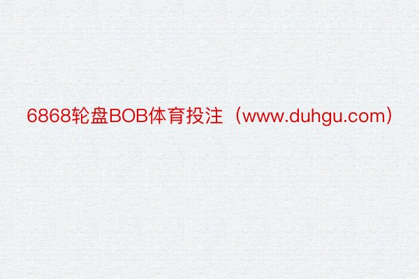 6868轮盘BOB体育投注（www.duhgu.com）