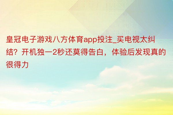 皇冠电子游戏八方体育app投注_买电视太纠结？开机独一2秒还莫得告白，体验后发现真的很得力