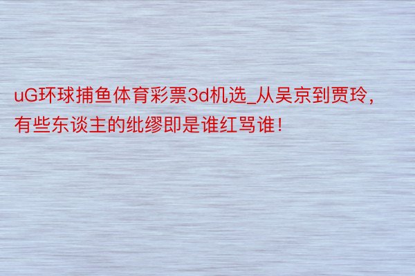uG环球捕鱼体育彩票3d机选_从吴京到贾玲，有些东谈主的纰缪即是谁红骂谁！