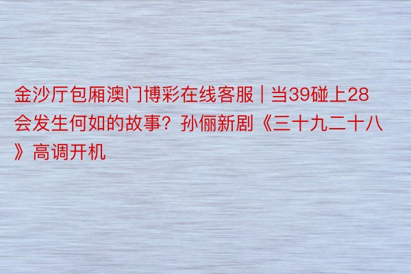 金沙厅包厢澳门博彩在线客服 | 当39碰上28会发生何如的故事？孙俪新剧《三十九二十八》高调开机