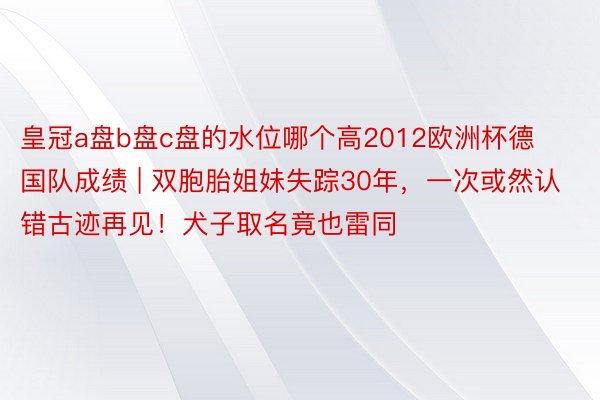 皇冠a盘b盘c盘的水位哪个高2012欧洲杯德国队成绩 | 双胞胎姐妹失踪30年，一次或然认错古迹再见！犬子取名竟也雷同