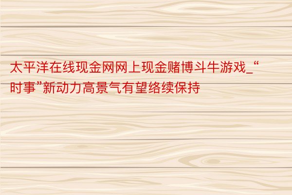 太平洋在线现金网网上现金赌博斗牛游戏_“时事”新动力高景气有望络续保持