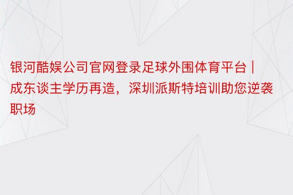 银河酷娱公司官网登录足球外围体育平台 | 成东谈主学历再造，深圳派斯特培训助您逆袭职场