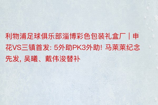 利物浦足球俱乐部淄博彩色包装礼盒厂 | 申花VS三镇首发: 5外助PK3外助! 马莱莱纪念先发, 吴曦、戴伟浚替补