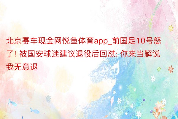 北京赛车现金网悦鱼体育app_前国足10号怒了! 被国安球迷建议退役后回怼: 你来当解说我无意退