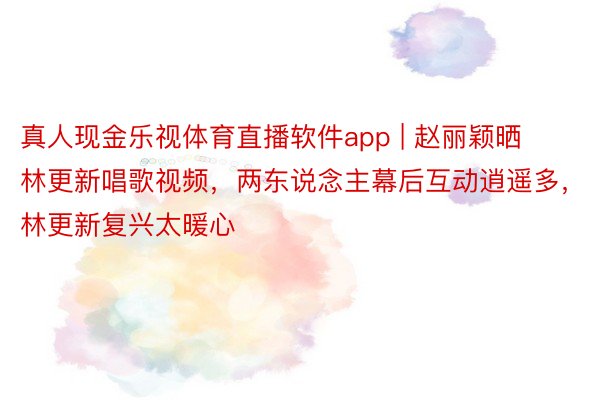 真人现金乐视体育直播软件app | 赵丽颖晒林更新唱歌视频，两东说念主幕后互动逍遥多，林更新复兴太暖心