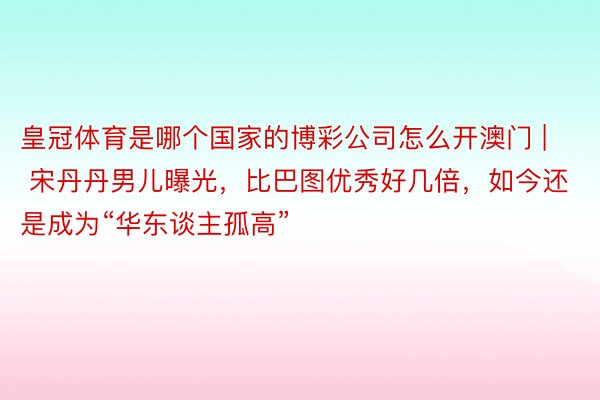 皇冠体育是哪个国家的博彩公司怎么开澳门 | 宋丹丹男儿曝光，比巴图优秀好几倍，如今还是成为“华东谈主孤高”