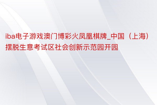 iba电子游戏澳门博彩火凤凰棋牌_中国（上海）摆脱生意考试区社会创新示范园开园