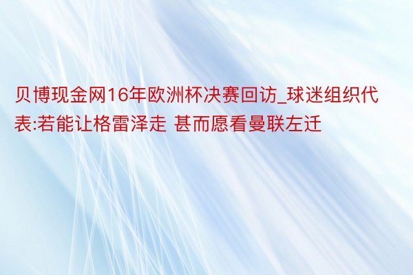 贝博现金网16年欧洲杯决赛回访_球迷组织代表:若能让格雷泽走 甚而愿看曼联左迁