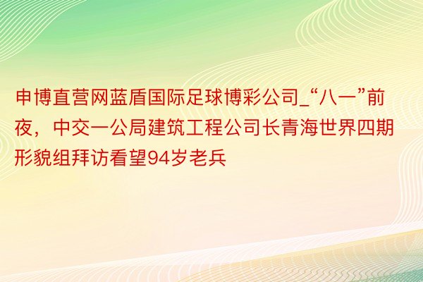 申博直营网蓝盾国际足球博彩公司_“八一”前夜，中交一公局建筑工程公司长青海世界四期形貌组拜访看望94岁老兵