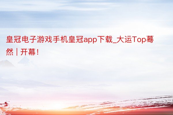 皇冠电子游戏手机皇冠app下载_大运Top蓦然 | 开幕！