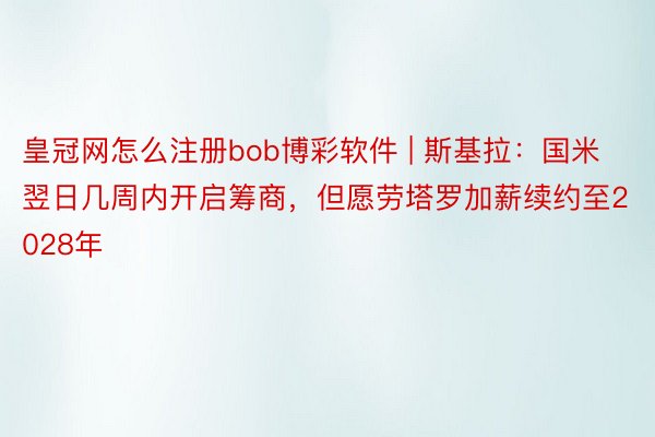皇冠网怎么注册bob博彩软件 | 斯基拉：国米翌日几周内开启筹商，但愿劳塔罗加薪续约至2028年