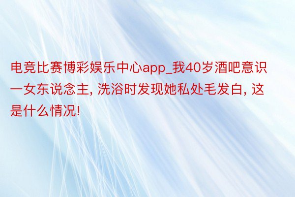 电竞比赛博彩娱乐中心app_我40岁酒吧意识一女东说念主, 洗浴时发现她私处毛发白, 这是什么情况!