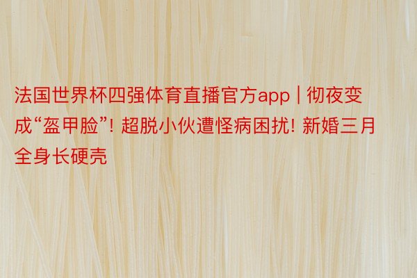 法国世界杯四强体育直播官方app | 彻夜变成“盔甲脸”! 超脱小伙遭怪病困扰! 新婚三月全身长硬壳