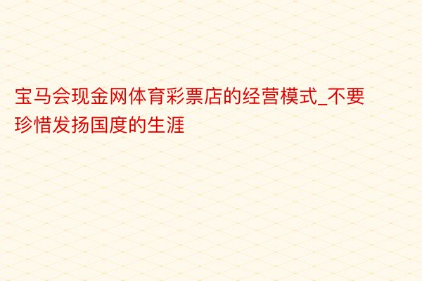 宝马会现金网体育彩票店的经营模式_不要珍惜发扬国度的生涯