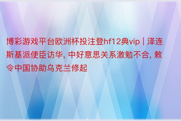 博彩游戏平台欧洲杯投注登hf12典vip | 泽连斯基派使臣访华, 中好意思关系激勉不合, 敕令中国协助乌克兰修起
