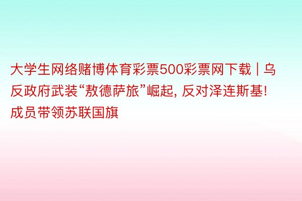 大学生网络赌博体育彩票500彩票网下载 | 乌反政府武装“敖德萨旅”崛起, 反对泽连斯基! 成员带领苏联国旗