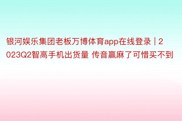 银河娱乐集团老板万博体育app在线登录 | 2023Q2智高手机出货量 传音赢麻了可惜买不到