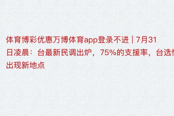 体育博彩优惠万博体育app登录不进 | 7月31日凌晨：台最新民调出炉，75%的支援率，台选情出现新地点