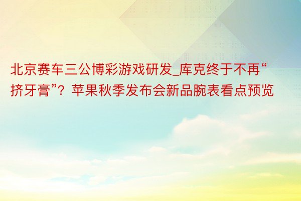 北京赛车三公博彩游戏研发_库克终于不再“挤牙膏”？苹果秋季发布会新品腕表看点预览