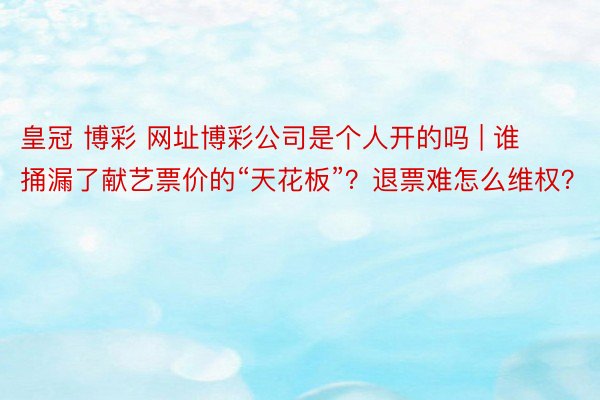 皇冠 博彩 网址博彩公司是个人开的吗 | 谁捅漏了献艺票价的“天花板”？退票难怎么维权？