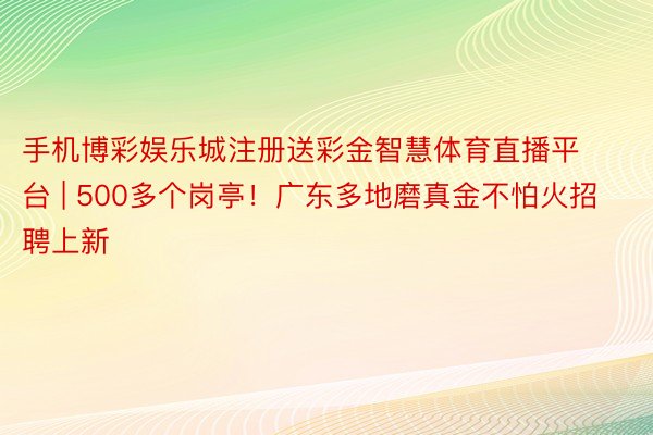 手机博彩娱乐城注册送彩金智慧体育直播平台 | 500多个岗亭！广东多地磨真金不怕火招聘上新