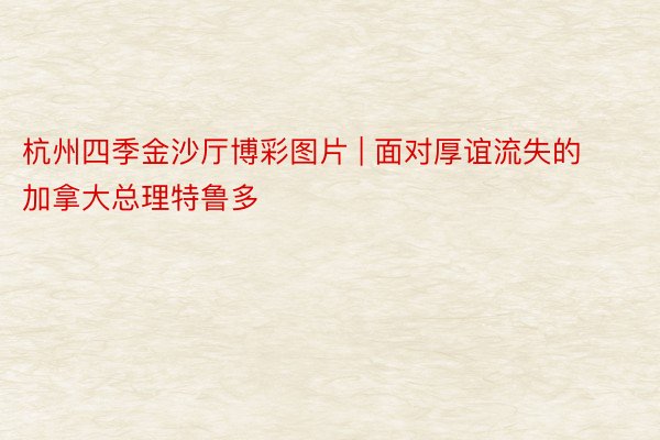 杭州四季金沙厅博彩图片 | 面对厚谊流失的加拿大总理特鲁多