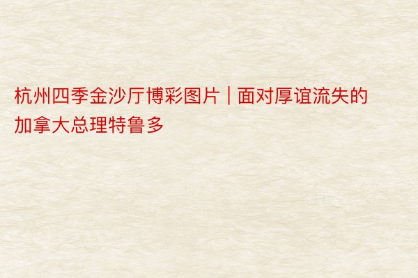 杭州四季金沙厅博彩图片 | 面对厚谊流失的加拿大总理特鲁多
