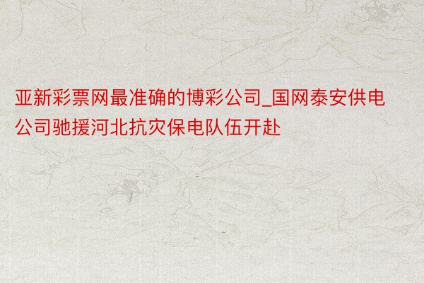 亚新彩票网最准确的博彩公司_国网泰安供电公司驰援河北抗灾保电队伍开赴