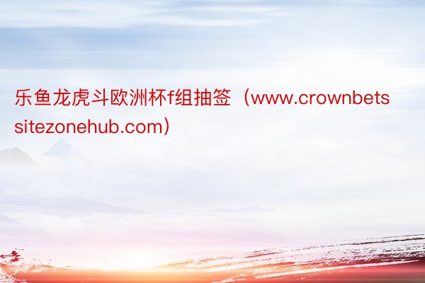 乐鱼龙虎斗欧洲杯f组抽签（www.crownbetssitezonehub.com）