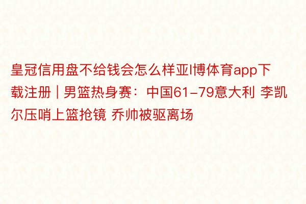 皇冠信用盘不给钱会怎么样亚l博体育app下载注册 | 男篮热身赛：中国61-79意大利 李凯尔压哨上篮抢镜 乔帅被驱离场