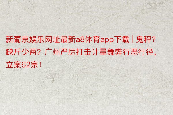 新葡京娱乐网址最新a8体育app下载 | 鬼秤？缺斤少两？广州严厉打击计量舞弊行恶行径，立案62宗！