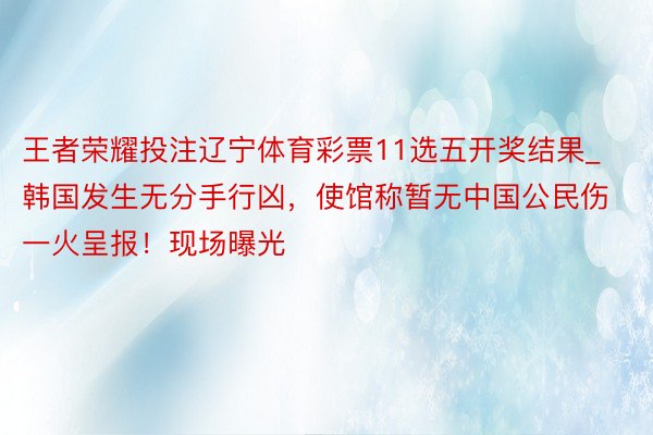 王者荣耀投注辽宁体育彩票11选五开奖结果_韩国发生无分手行凶，使馆称暂无中国公民伤一火呈报！现场曝光