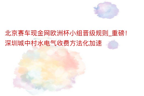 北京赛车现金网欧洲杯小组晋级规则_重磅！深圳城中村水电气收费方法化加速