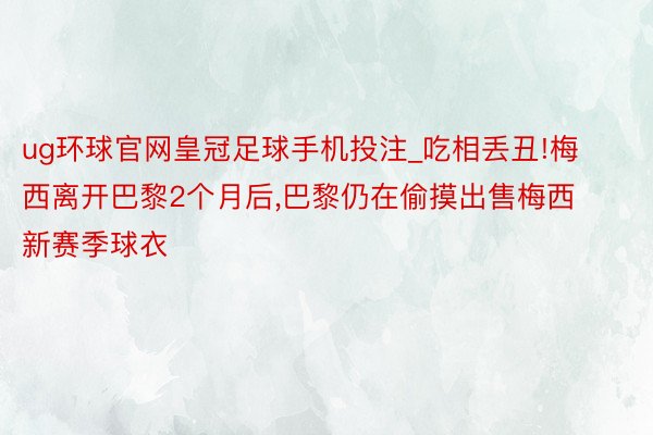 ug环球官网皇冠足球手机投注_吃相丢丑!梅西离开巴黎2个月后，巴黎仍在偷摸出售梅西新赛季球衣