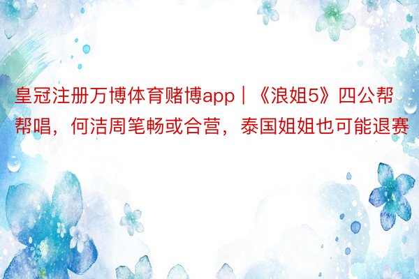 皇冠注册万博体育赌博app | 《浪姐5》四公帮帮唱，何洁周笔畅或合营，泰国姐姐也可能退赛